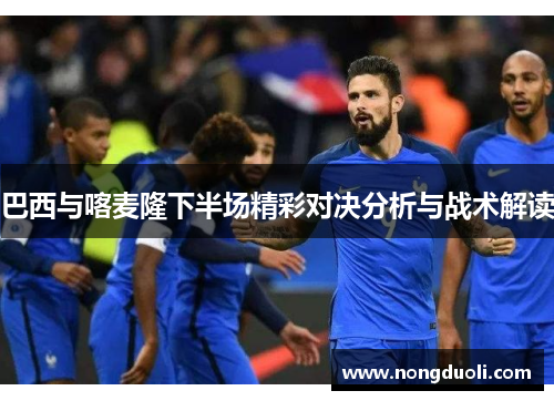 巴西与喀麦隆下半场精彩对决分析与战术解读